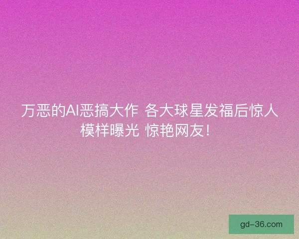 万恶的AI恶搞大作 各大球星发福后惊人模样曝光 惊艳网友！