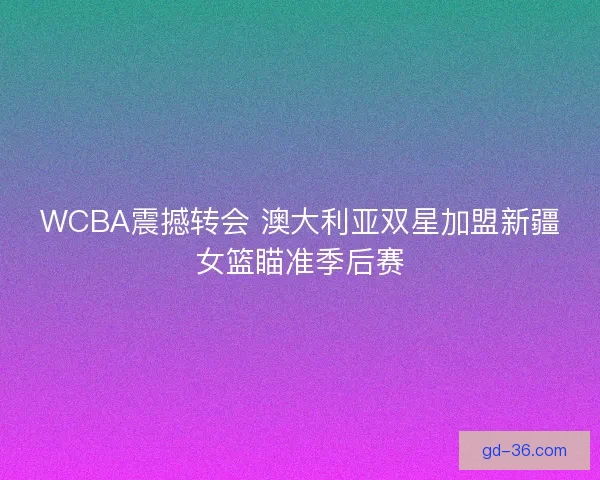 WCBA震撼转会 澳大利亚双星加盟新疆女篮瞄准季后赛