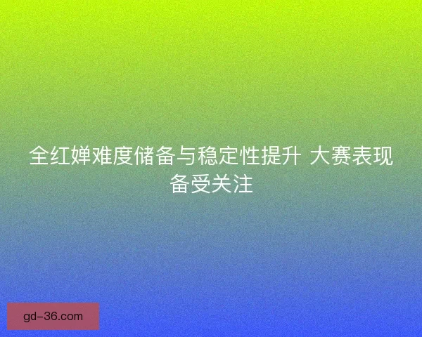 全红婵难度储备与稳定性提升 大赛表现备受关注